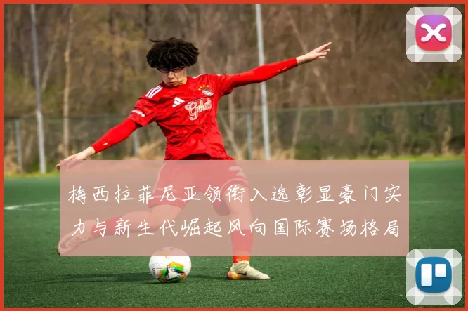 梅西拉菲尼亚领衔入选彰显豪门实力与新生代崛起风向国际赛场格局变迁