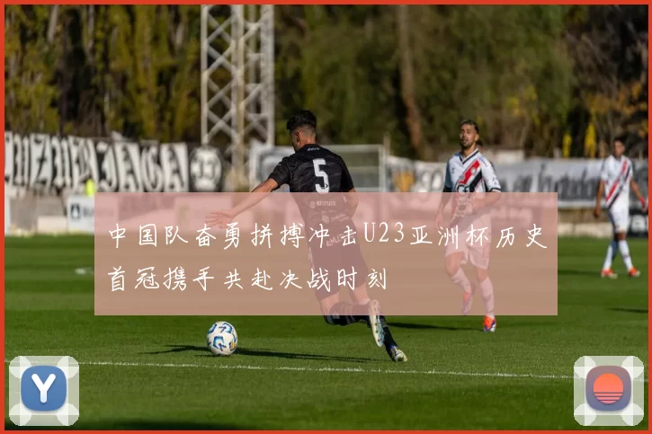 中国队奋勇拼搏冲击U23亚洲杯历史首冠携手共赴决战时刻